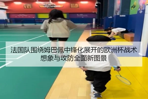 法国队围绕姆巴佩中锋化展开的欧洲杯战术想象与攻防全面新图景