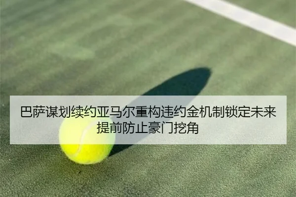 巴萨谋划续约亚马尔重构违约金机制锁定未来提前防止豪门挖角