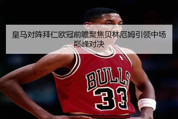 皇马对阵拜仁欧冠前瞻聚焦贝林厄姆引领中场巅峰对决